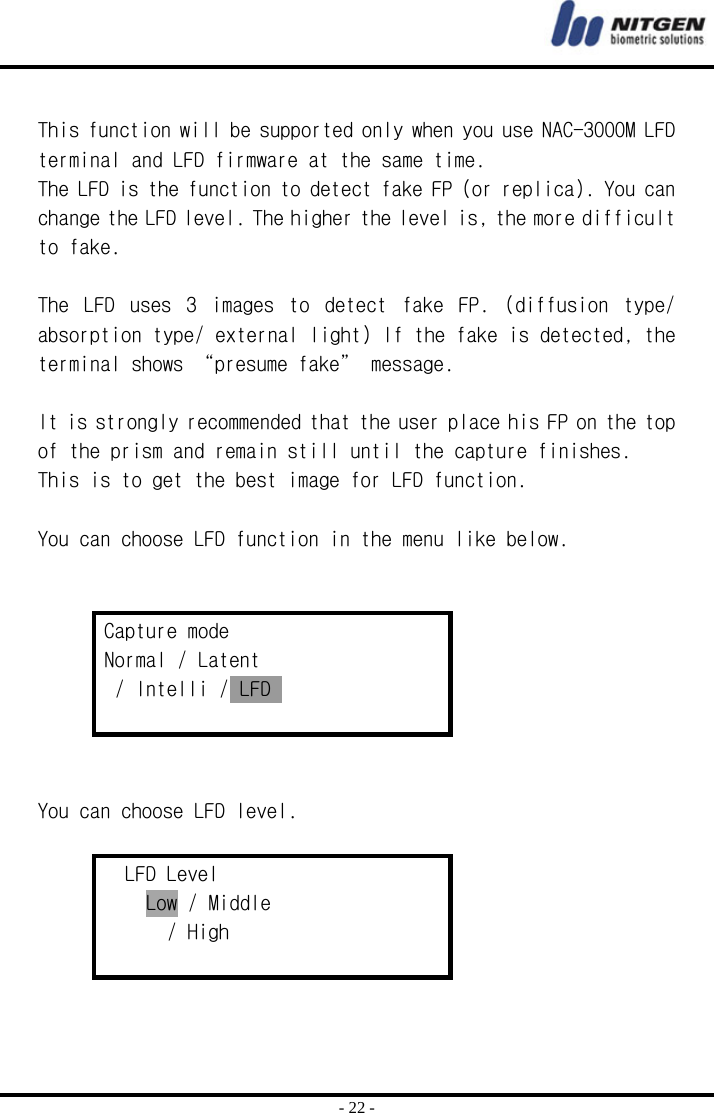  - 22 -  This function will be supported only when you use NAC-3000M LFD terminal and LFD firmware at the same time. The LFD is the function to detect fake FP (or replica). You can change the LFD level. The higher the level is, the more difficult to fake.  The  LFD  uses  3  images  to  detect  fake  FP.  (diffusion  type/ absorption type/ external light) If the fake is detected, the terminal shows “presume fake” message.  It is strongly recommended that the user place his FP on the top of the prism and remain still until the capture finishes.  This is to get the best image for LFD function.  You can choose LFD function in the menu like below.   Capture mode Normal / Latent  / Intelli / LFD     You can choose LFD level.  LFD Level Low / Middle        / High    