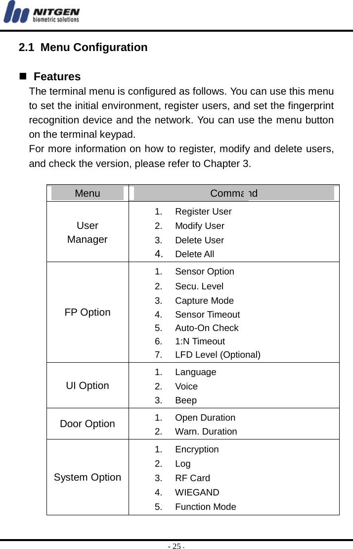  - 25 - 2.1 Menu Configuration    Features The terminal menu is configured as follows. You can use this menu to set the initial environment, register users, and set the fingerprint recognition device and the network. You can use the menu button on the terminal keypad. For more information on how to register, modify and delete users, and check the version, please refer to Chapter 3.  Menu  Command User Manager 1. Register User 2. Modify User 3. Delete User 4.  Delete All FP Option 1. Sensor Option  2. Secu. Level 3. Capture Mode 4. Sensor Timeout 5. Auto-On Check 6. 1:N Timeout 7.  LFD Level (Optional) UI Option 1. Language 2. Voice 3. Beep Door Option  1. Open Duration 2. Warn. Duration System Option 1. Encryption 2. Log 3. RF Card 4. WIEGAND 5. Function Mode 