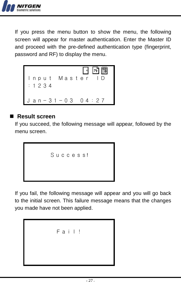  - 27 -  If you press the menu button to show the menu, the following screen will appear for master authentication. Enter the Master ID and proceed with the pre-defined authentication type (fingerprint, password and RF) to display the menu.   Ｉｎｐｕｔ  Ｍａｓｔｅｒ  ＩＤ ：１２３４  Ｊａｎ－３１－０３  ０４：２７    Result screen If you succeed, the following message will appear, followed by the menu screen.   Ｓｕｃｃｅｓｓ!     If you fail, the following message will appear and you will go back to the initial screen. This failure message means that the changes you made have not been applied.   Ｆａｉｌ！     