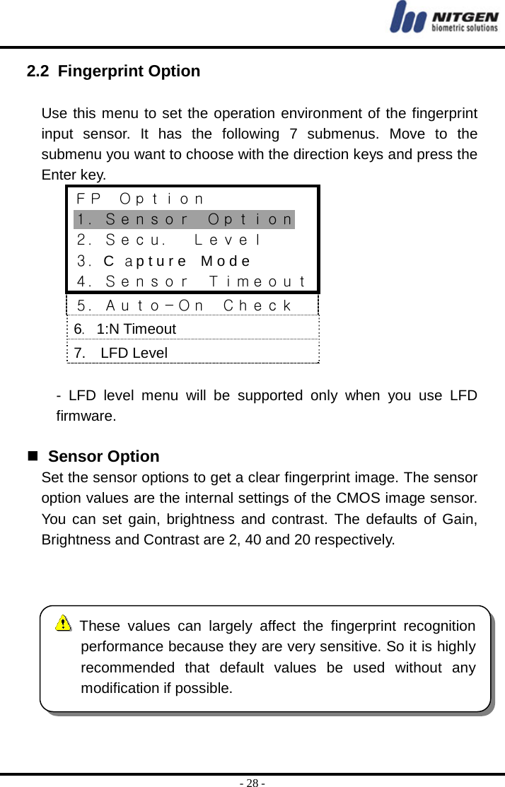  - 28 - 2.2 Fingerprint Option  Use this menu to set the operation environment of the fingerprint input sensor. It has the following 7 submenus. Move to the submenu you want to choose with the direction keys and press the Enter key. ＦＰ  Ｏｐｔｉｏｎ １．Ｓｅｎｓｏｒ  Ｏｐｔｉｏｎ ２．Ｓｅｃｕ．  Ｌｅｖｅｌ ３．C  ａp t u r e    M o d e ４．Ｓｅｎｓｏｒ  Ｔｉｍｅｏｕｔ５．Ａｕｔｏ－Ｏｎ  Ｃｈｅｃｋ 6．1:N Timeout 7.  LFD Level  - LFD level menu will be supported only when you use LFD firmware.    Sensor Option Set the sensor options to get a clear fingerprint image. The sensor option values are the internal settings of the CMOS image sensor. You can set gain, brightness and contrast. The defaults of Gain, Brightness and Contrast are 2, 40 and 20 respectively.    These values can largely affect the fingerprint recognitionperformance because they are very sensitive. So it is highly recommended that default values be used without any modification if possible. 