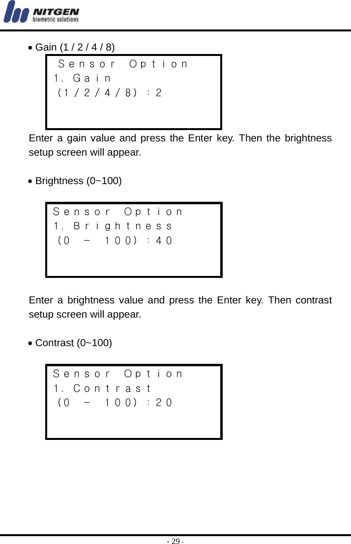  - 29 - • Gain (1 / 2 / 4 / 8)  Ｓｅｎｓｏｒ  Ｏｐｔｉｏｎ １．Ｇａｉｎ （１／２／４／８）：２   Enter a gain value and press the Enter key. Then the brightness setup screen will appear.  • Brightness (0~100)   Ｓｅｎｓｏｒ  Ｏｐｔｉｏｎ １．Ｂｒｉｇｈｔｎｅｓｓ （０  －  １００）：４０    Enter a brightness value and press the Enter key. Then contrast setup screen will appear.  • Contrast (0~100)   Ｓｅｎｓｏｒ  Ｏｐｔｉｏｎ １．Ｃｏｎｔｒａｓｔ （０  －  １００）：２０     