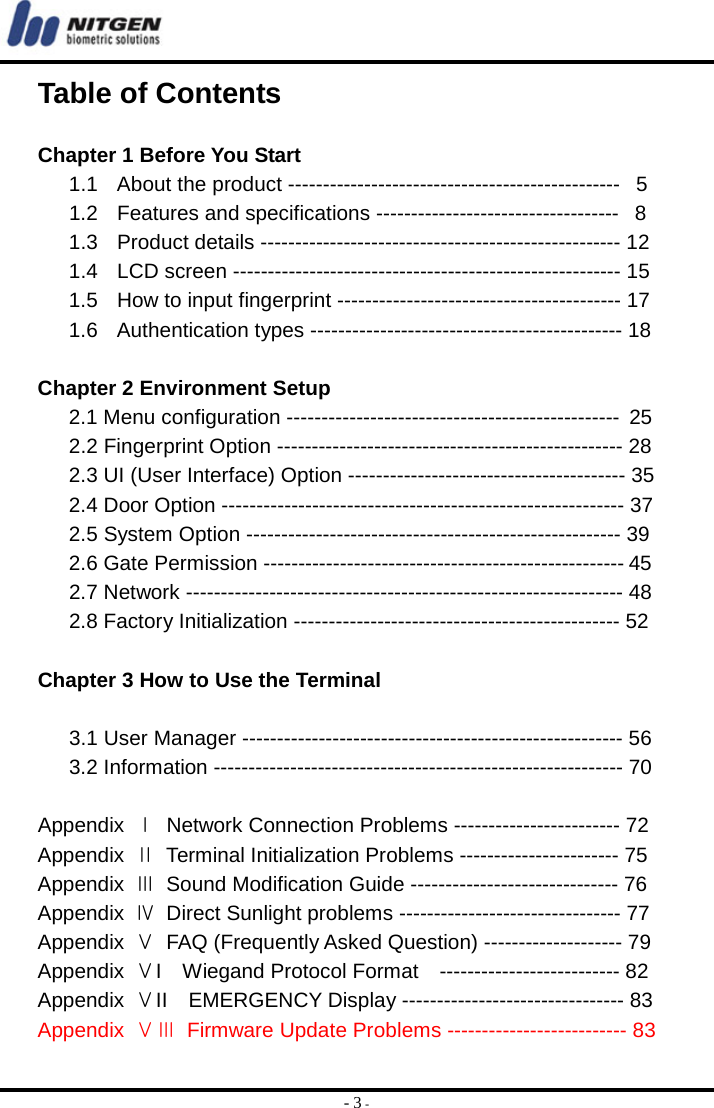  - 3 - Table of Contents  Chapter 1 Before You Start 1.1   About the product ------------------------------------------------   5 1.2   Features and specifications -----------------------------------   8 1.3   Product details ---------------------------------------------------- 12 1.4   LCD screen -------------------------------------------------------- 15 1.5   How to input fingerprint ----------------------------------------- 17 1.6   Authentication types --------------------------------------------- 18  Chapter 2 Environment Setup 2.1 Menu configuration ------------------------------------------------ 25 2.2 Fingerprint Option -------------------------------------------------- 28 2.3 UI (User Interface) Option ---------------------------------------- 35 2.4 Door Option ---------------------------------------------------------- 37 2.5 System Option ------------------------------------------------------ 39 2.6 Gate Permission ----------------------------------------------------  45 2.7 Network --------------------------------------------------------------- 48 2.8 Factory Initialization ----------------------------------------------- 52  Chapter 3 How to Use the Terminal  3.1 User Manager ------------------------------------------------------- 56 3.2 Information ----------------------------------------------------------- 70  Appendix  Ⅰ  Network Connection Problems ------------------------ 72 Appendix  Ⅱ  Terminal Initialization Problems ----------------------- 75 Appendix  Ⅲ Sound Modification Guide ------------------------------ 76 Appendix  Ⅳ  Direct Sunlight problems -------------------------------- 77 Appendix  Ⅴ  FAQ (Frequently Asked Question) -------------------- 79 Appendix  ⅤI  Wiegand Protocol Format  -------------------------- 82 Appendix  ⅤII  EMERGENCY Display -------------------------------- 83  Appendix  ⅤⅢ  Firmware Update Problems -------------------------- 83 