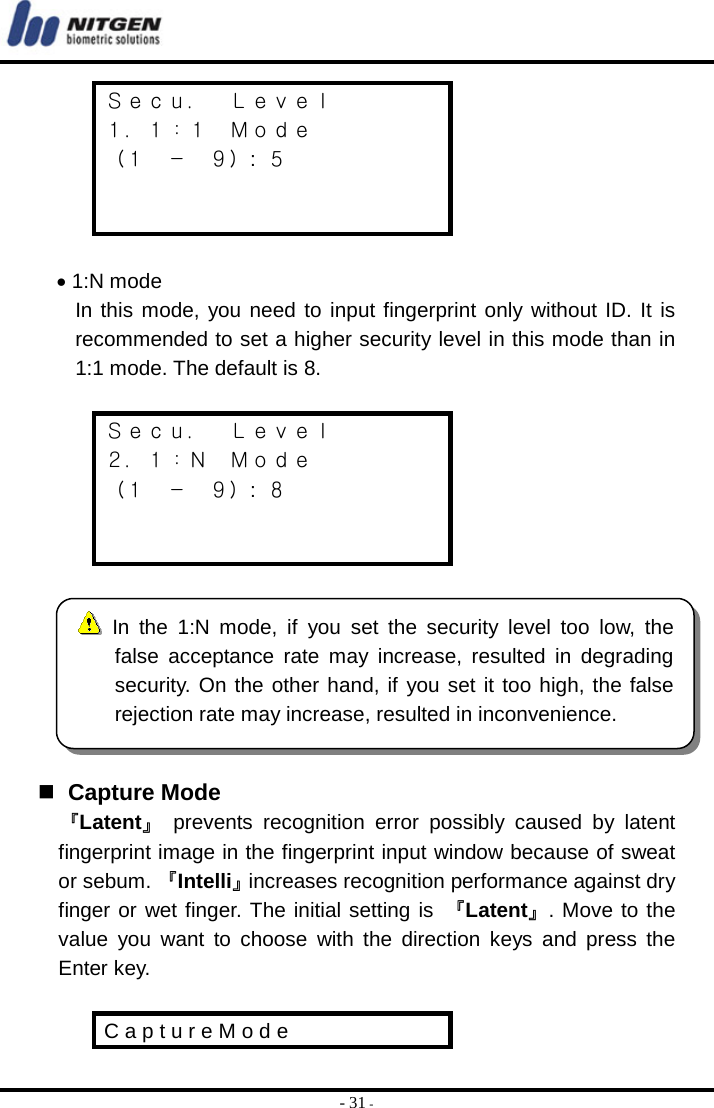  - 31 - Ｓｅｃｕ．  Ｌｅｖｅｌ １．１：１  Ｍｏｄｅ （１ － ９）:  ５    • 1:N mode In this mode, you need to input fingerprint only without ID. It is recommended to set a higher security level in this mode than in 1:1 mode. The default is 8.  Ｓｅｃｕ．  Ｌｅｖｅｌ ２．１：Ｎ  Ｍｏｄｅ （１ － ９）:  ８       Capture Mode 『Latent』 prevents recognition error possibly caused by latent fingerprint image in the fingerprint input window because of sweat or sebum. 『Intelli』increases recognition performance against dry finger or wet finger. The initial setting is 『Latent』. Move to the value you want to choose with the direction keys and press the Enter key.  C a p t u r e M o d e In the 1:N mode, if you set the security level too low, thefalse acceptance rate may increase, resulted in degradingsecurity. On the other hand, if you set it too high, the falserejection rate may increase, resulted in inconvenience. 