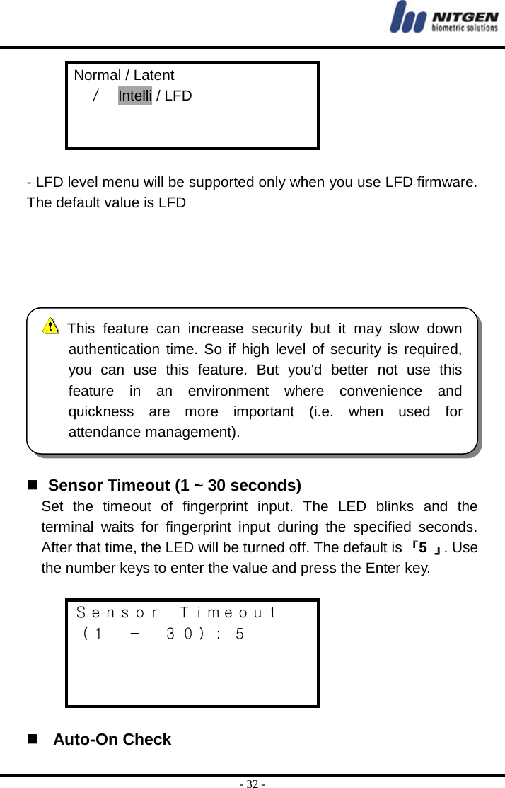  - 32 - Normal / Latent   ／  Intelli / LFD    - LFD level menu will be supported only when you use LFD firmware. The default value is LFD         Sensor Timeout (1 ~ 30 seconds) Set the timeout of fingerprint input. The LED blinks and the terminal waits for fingerprint input during the specified seconds. After that time, the LED will be turned off. The default is 『5  』. Use the number keys to enter the value and press the Enter key.  Ｓｅｎｓｏｒ  Ｔｉｍｅｏｕｔ （１  －  ３０）:  ５      Auto-On Check  This feature can increase security but it may slow downauthentication time. So if high level of security is required,you can use this feature. But you&apos;d better not use thisfeature in an environment where convenience and quickness are more important (i.e. when used forattendance management). 