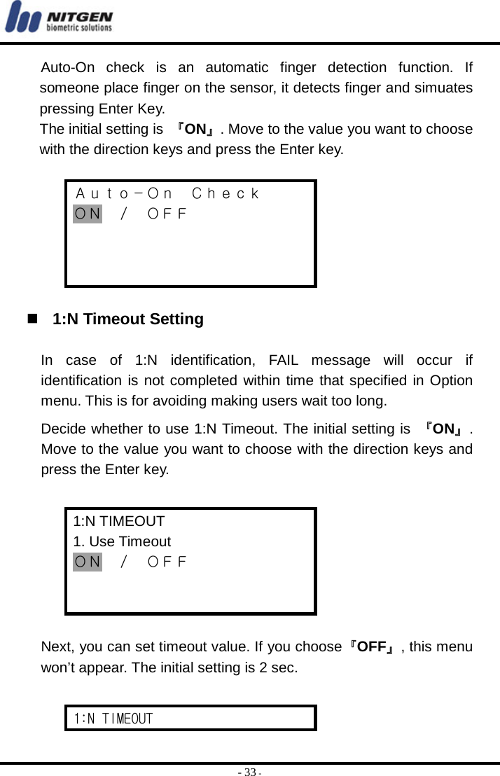  - 33 - Auto-On check is an automatic finger detection function. If someone place finger on the sensor, it detects finger and simuates pressing Enter Key.   The initial setting is 『ON』. Move to the value you want to choose with the direction keys and press the Enter key.  Ａｕｔｏ－Ｏｎ  Ｃｈｅｃｋ ＯＮ ／ ＯＦＦ      1:N Timeout Setting  In case of 1:N identification, FAIL message will occur if identification is not completed within time that specified in Option menu. This is for avoiding making users wait too long. Decide whether to use 1:N Timeout. The initial setting is  『ON』. Move to the value you want to choose with the direction keys and press the Enter key.  1:N TIMEOUT 1. Use Timeout ＯＮ ／ ＯＦＦ    Next, you can set timeout value. If you choose『OFF』, this menu won’t appear. The initial setting is 2 sec.    1:N TIMEOUT 