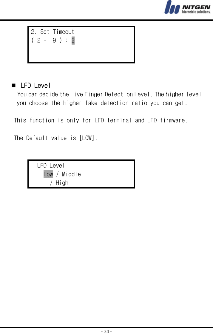  - 34 - 2. Set Timeout ( 2 –  9 ) : 2       LFD Level  You can decide the Live Finger Detection Level. The higher level you choose the higher fake detection ratio you can get.   This function is only for LFD terminal and LFD firmware.  The Default value is [LOW].   LFD Level Low / Middle        / High   