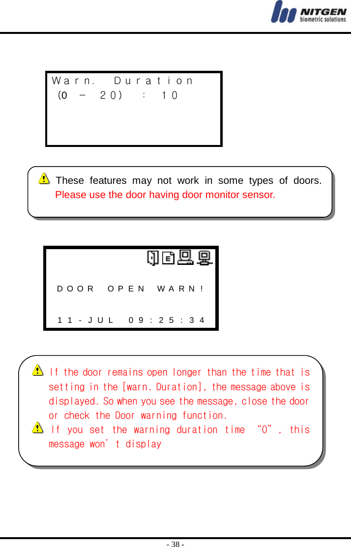  - 38 -   Ｗａｒｎ．  Ｄｕｒａｔｉｏｎ （0 － ２０） ： １０                      D O O R   O  P E N WARN !       1 1 - J U L   0 9 : 2 5 : 3 4  These features may not work in some types of doors.Please use the door having door monitor sensor.  If the door remains open longer than the time that issetting in the [warn. Duration], the message above isdisplayed. So when you see the message, close the dooror check the Door warning function.   If  you  set  the  warning  duration  time  “0”,  thismessage won’t display 