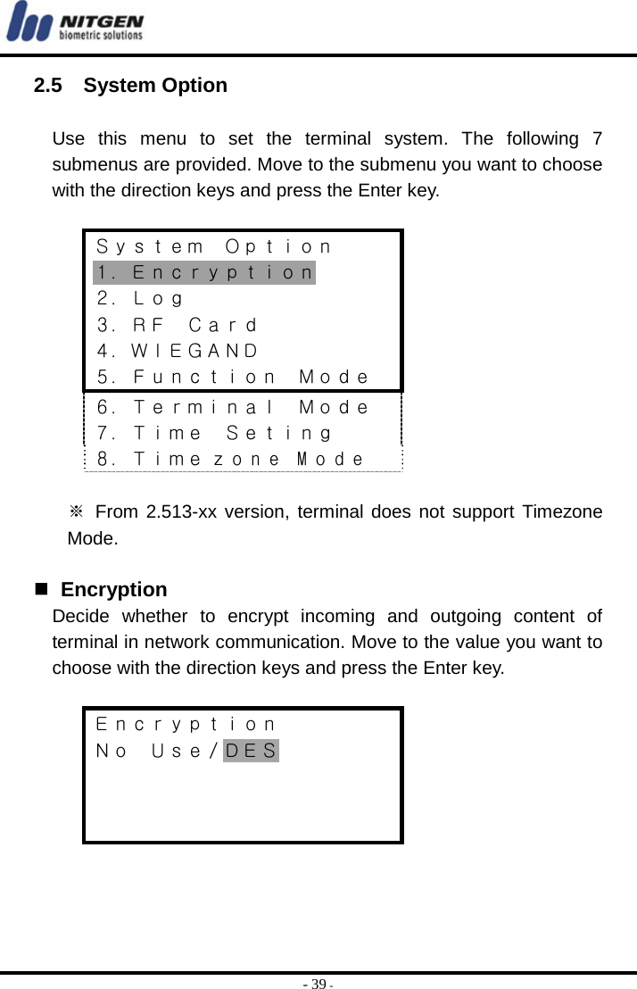  - 39 - 2.5  System Option  Use this menu to set the terminal system. The following 7 submenus are provided. Move to the submenu you want to choose with the direction keys and press the Enter key.  Ｓｙｓｔｅｍ  Ｏｐｔｉｏｎ １．Ｅｎｃｒｙｐｔｉｏｎ ２．Ｌｏｇ ３．ＲＦ  Ｃａｒｄ ４．ＷＩＥＧＡＮＤ ５．Ｆｕｎｃｔｉｏｎ  Ｍｏｄｅ ６．Ｔｅｒｍｉｎａｌ  Ｍｏｄｅ ７．Ｔｉｍｅ  Ｓｅｔｉｎｇ ８．Ｔｉｍｅ z o n e  M o d e  ※ From 2.513-xx version, terminal does not support Timezone Mode.    Encryption Decide whether to encrypt incoming and outgoing content of terminal in network communication. Move to the value you want to choose with the direction keys and press the Enter key.  Ｅｎｃｒｙｐｔｉｏｎ Ｎｏ  Ｕｓｅ／ＤＥＳ    