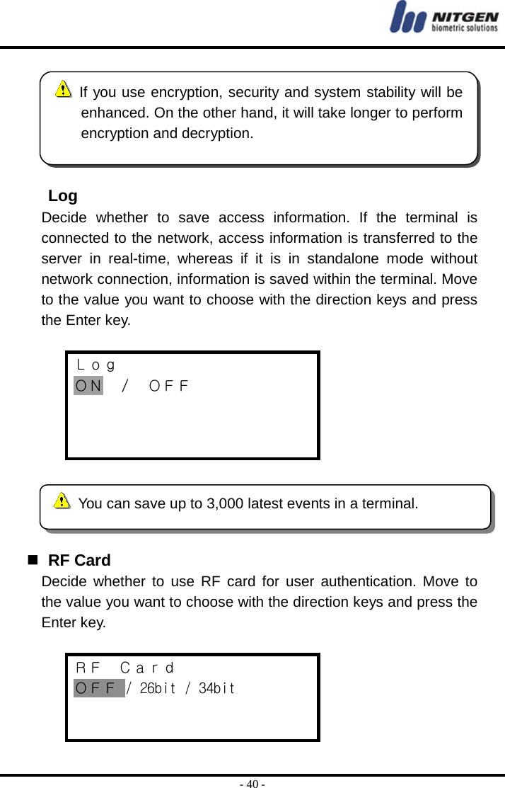  - 40 -    Log Decide whether to save access information. If the terminal is connected to the network, access information is transferred to the server in real-time, whereas if it is in standalone mode without network connection, information is saved within the terminal. Move to the value you want to choose with the direction keys and press the Enter key.  Ｌｏｇ ＯＮ ／ ＯＦＦ        RF Card Decide whether to use RF card for user authentication. Move to the value you want to choose with the direction keys and press the Enter key.  ＲＦ  Ｃａｒｄ ＯＦＦ / 26bit / 34bit    If you use encryption, security and system stability will be enhanced. On the other hand, it will take longer to performencryption and decryption.   You can save up to 3,000 latest events in a terminal. 