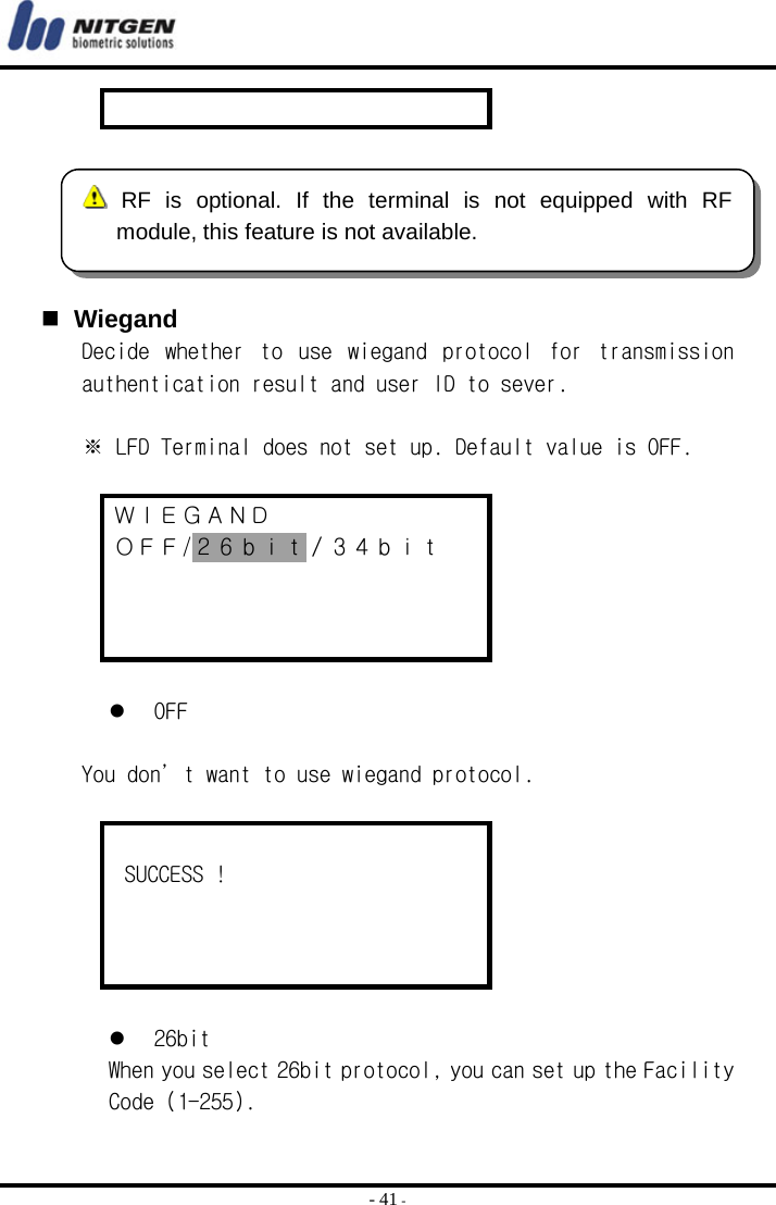  - 41 -      Wiegand Decide  whether  to  use  wiegand  protocol  for  transmission authentication result and user ID to sever.  ※ LFD Terminal does not set up. Default value is OFF.  ＷＩＥＧＡＮＤ ＯＦＦ/２６ｂｉｔ／３４ｂｉｔ       OFF   You don’t want to use wiegand protocol.     SUCCESS !        26bit When you select 26bit protocol, you can set up the Facility Code (1-255).  RF is optional. If the terminal is not equipped with RFmodule, this feature is not available. 