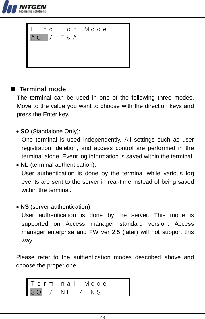  - 43 - Ｆｕｎｃｔｉｏｎ  Ｍｏｄｅ ＡＣ ／ Ｔ＆Ａ        Terminal mode The terminal can be used in one of the following three modes. Move to the value you want to choose with the direction keys and press the Enter key.  • SO (Standalone Only): One terminal is used independently. All settings such as user registration, deletion, and access control are performed in the terminal alone. Event log information is saved within the terminal. • NL (terminal authentication): User authentication is done by the terminal while various log events are sent to the server in real-time instead of being saved within the terminal.  • NS (server authentication): User authentication is done by the server. This mode is supported on Access manager standard version. Access manager enterprise and FW ver 2.5 (later) will not support this way.  Please refer to the authentication modes described above and choose the proper one.  Ｔｅｒｍｉｎａｌ  Ｍｏｄｅ ＳＯ ／ ＮＬ ／ ＮＳ 