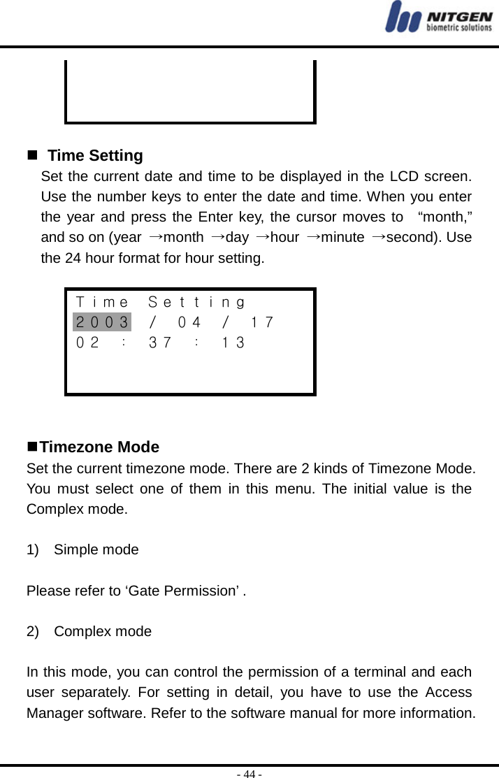  - 44 -       Time Setting Set the current date and time to be displayed in the LCD screen. Use the number keys to enter the date and time. When you enter the year and press the Enter key, the cursor moves to  “month,” and so on (year  →month  →day  →hour  →minute  →second). Use the 24 hour format for hour setting.  Ｔｉｍｅ  Ｓｅｔｔｉｎｇ ２００３  ／  ０４  ／  １７ ０２ ： ３７ ： １３      Timezone Mode Set the current timezone mode. There are 2 kinds of Timezone Mode. You must select one of them in this menu. The initial value is the Complex mode.  1)  Simple mode  Please refer to ‘Gate Permission’ .  2)  Complex mode  In this mode, you can control the permission of a terminal and each user separately. For setting in detail, you have to use the Access Manager software. Refer to the software manual for more information. 