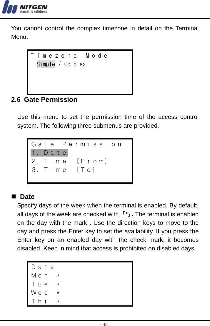  - 45 - You cannot control the complex timezone in detail on the Terminal Menu.  T i m e z o n e   M o d e Simple / Complex    2.6 Gate Permission  Use this menu to set the permission time of the access control system. The following three submenus are provided.  Ｇａｔｅ  Ｐｅｒｍｉｓｓｉｏｎ １．Ｄａｔｅ ２．Ｔｉｍｅ  ［Ｆｒｏｍ］ ３．Ｔｉｍｅ  ［Ｔｏ］     Date Specify days of the week when the terminal is enabled. By default, all days of the week are checked with 『*』. The terminal is enabled on the day with the mark . Use the direction keys to move to the day and press the Enter key to set the availability. If you press the Enter key on an enabled day with the check mark, it becomes disabled. Keep in mind that access is prohibited on disabled days.  Ｄａｔｅ Ｍｏｎ  ＊ Ｔｕｅ  ＊ Ｗｅｄ  ＊ Ｔｈｒ  ＊ 