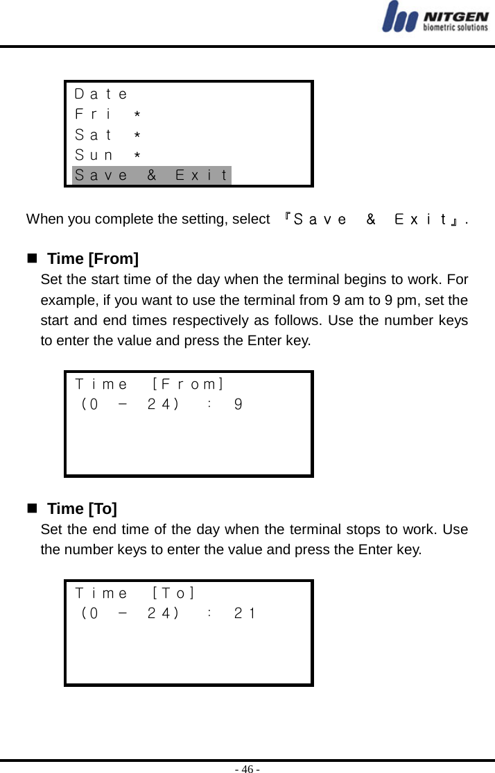  - 46 -  Ｄａｔｅ Ｆｒｉ  ＊ Ｓａｔ  ＊ Ｓｕｎ  ＊ Ｓａｖｅ  ＆  Ｅｘｉｔ  When you complete the setting, select  『Ｓａｖｅ  ＆  Ｅｘｉｔ』.    Time [From] Set the start time of the day when the terminal begins to work. For example, if you want to use the terminal from 9 am to 9 pm, set the start and end times respectively as follows. Use the number keys to enter the value and press the Enter key.  Ｔｉｍｅ  ［Ｆｒｏｍ］ （０ － ２４） ： ９       Time [To] Set the end time of the day when the terminal stops to work. Use the number keys to enter the value and press the Enter key.  Ｔｉｍｅ  ［Ｔｏ］ （０ － ２４） ： ２１     