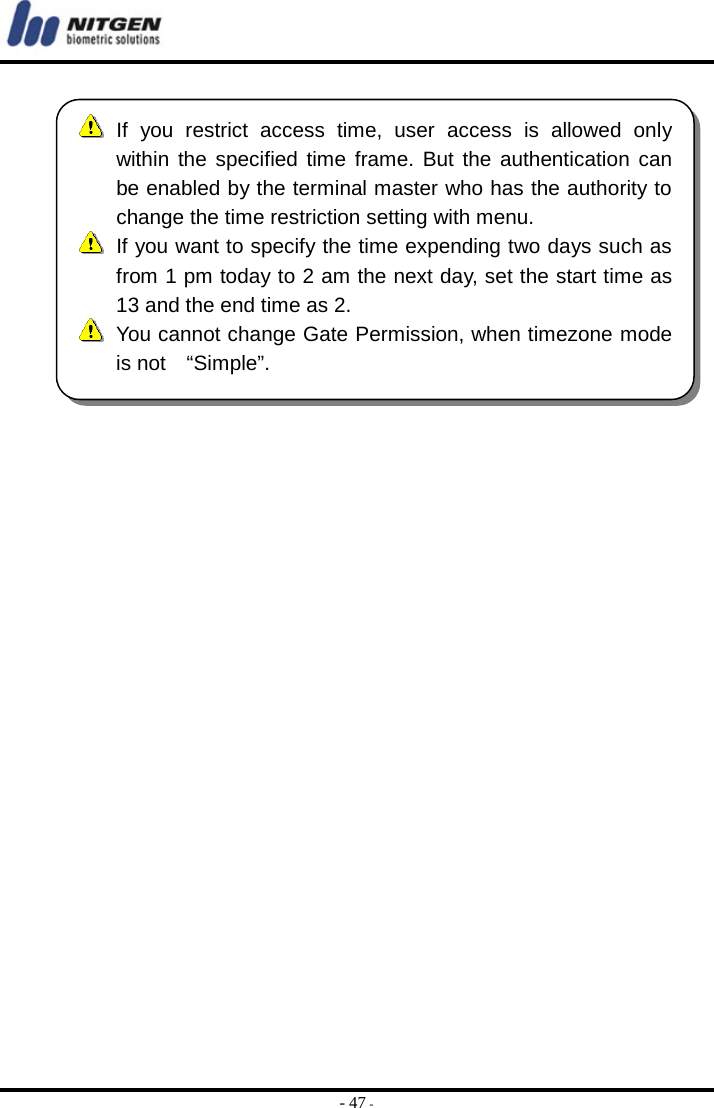  - 47 -    If you restrict access time, user access is allowed only within the specified time frame. But the authentication canbe enabled by the terminal master who has the authority tochange the time restriction setting with menu.   If you want to specify the time expending two days such asfrom 1 pm today to 2 am the next day, set the start time as13 and the end time as 2.  You cannot change Gate Permission, when timezone mode is not  “Simple”. 