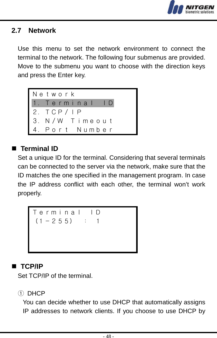  - 48 - 2.7  Network  Use this menu to set the network environment to connect the terminal to the network. The following four submenus are provided. Move to the submenu you want to choose with the direction keys and press the Enter key.  Ｎｅｔｗｏｒｋ １．Ｔｅｒｍｉｎａｌ  ＩＤ ２．ＴＣＰ／ＩＰ ３．Ｎ／Ｗ  Ｔｉｍｅｏｕｔ ４．Ｐｏｒｔ  Ｎｕｍｂｅｒ    Terminal ID Set a unique ID for the terminal. Considering that several terminals can be connected to the server via the network, make sure that the ID matches the one specified in the management program. In case the IP address conflict with each other, the terminal won’t work properly.  Ｔｅｒｍｉｎａｌ  ＩＤ （１－２５５）  ：  １       TCP/IP Set TCP/IP of the terminal.  ① DHCP You can decide whether to use DHCP that automatically assigns IP addresses to network clients. If you choose to use DHCP by 