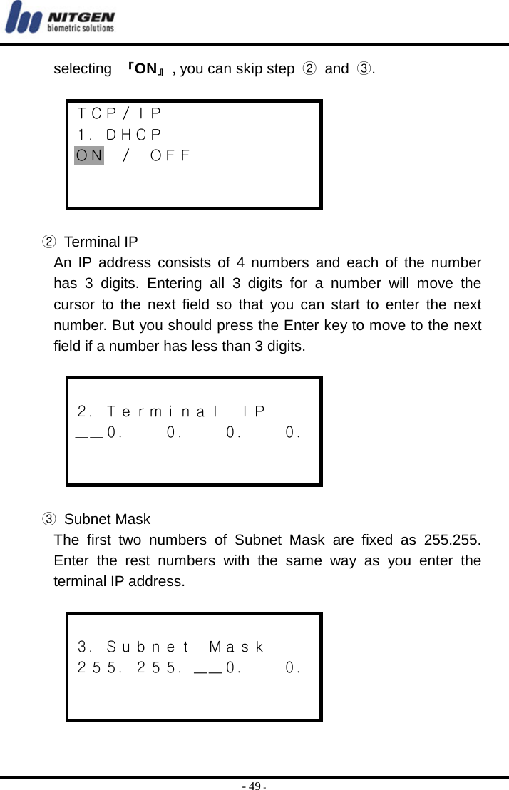  - 49 - selecting  『ON』, you can skip step  ② and ③.  ＴＣＰ／ＩＰ １．ＤＨＣＰ ＯＮ ／ ＯＦＦ    ② Terminal IP An IP address consists of 4 numbers and each of the number has 3 digits. Entering all 3 digits for a number will move the cursor to the next field so that you can start to enter the next number. But you should press the Enter key to move to the next field if a number has less than 3 digits.   ２．Ｔｅｒｍｉｎａｌ  ＩＰ ＿＿０．    ０．    ０．    ０．   ③ Subnet Mask The first two numbers of Subnet Mask are fixed as 255.255. Enter the rest numbers with the same way as you enter the terminal IP address.   ３．Ｓｕｂｎｅｔ  Ｍａｓｋ ２５５．２５５．＿＿０．    ０．   