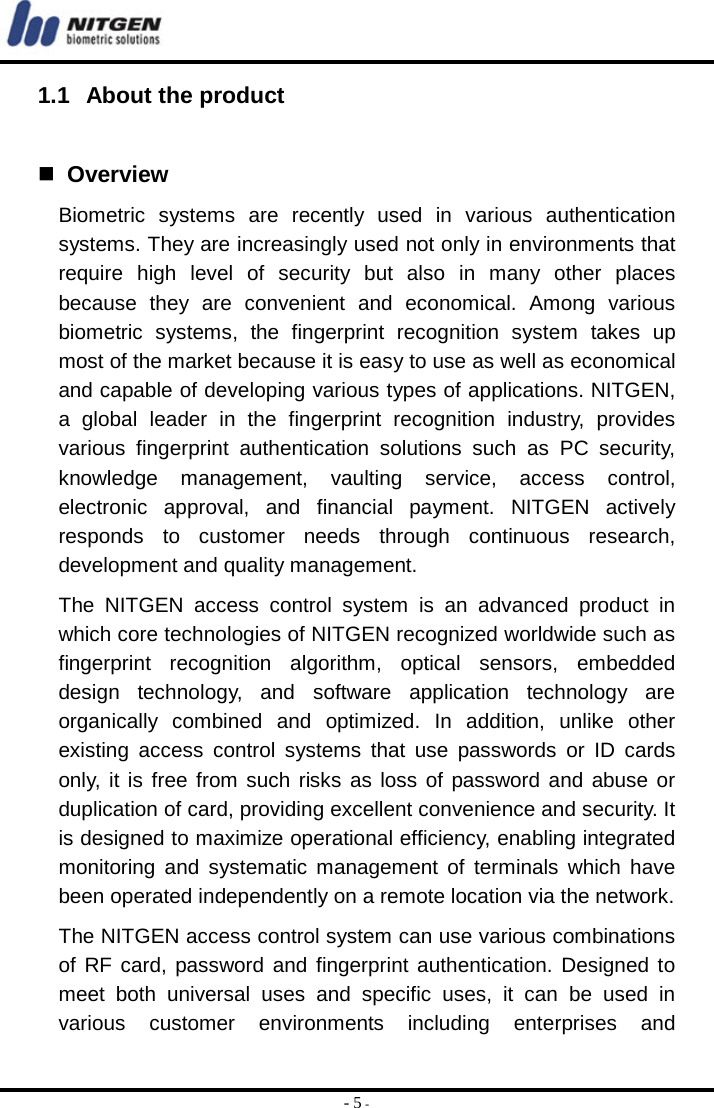  - 5 - 1.1  About the product    Overview Biometric systems are recently used in various authentication systems. They are increasingly used not only in environments that require high level of security but also in many other places because they are convenient and economical. Among various biometric systems, the fingerprint recognition system takes up most of the market because it is easy to use as well as economical and capable of developing various types of applications. NITGEN, a global leader in the fingerprint recognition industry, provides various fingerprint authentication solutions such as PC security, knowledge management, vaulting service, access control, electronic approval, and financial payment. NITGEN actively responds to customer needs through continuous research, development and quality management. The NITGEN access control system is an advanced product in which core technologies of NITGEN recognized worldwide such as fingerprint recognition algorithm, optical sensors, embedded design technology, and software application technology are organically combined and optimized. In addition, unlike other existing access control systems that use passwords or ID cards only, it is free from such risks as loss of password and abuse or duplication of card, providing excellent convenience and security. It is designed to maximize operational efficiency, enabling integrated monitoring and systematic management of terminals which have been operated independently on a remote location via the network.   The NITGEN access control system can use various combinations of RF card, password and fingerprint authentication. Designed to meet both universal uses and specific uses, it can be used in various customer environments including enterprises and 