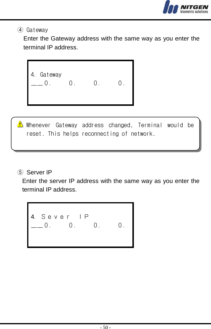  - 50 - ④ Gateway Enter the Gateway address with the same way as you enter the terminal IP address.   4．Gateway ＿＿０．    ０．    ０．    ０．     ⑤ Server IP Enter the server IP address with the same way as you enter the terminal IP address.   4．Ｓｅｖｅｒ  ＩＰ ＿＿０．    ０．    ０．    ０．           Whenever  Gateway  address  changed,  Terminal  would  bereset. This helps reconnecting of network.  