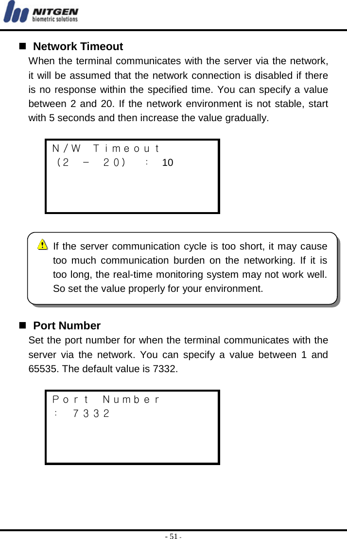  - 51 -   Network Timeout When the terminal communicates with the server via the network, it will be assumed that the network connection is disabled if there is no response within the specified time. You can specify a value between 2 and 20. If the network environment is not stable, start with 5 seconds and then increase the value gradually.  Ｎ／Ｗ  Ｔｉｍｅｏｕｔ （２ － ２０） ： 10       Port Number Set the port number for when the terminal communicates with the server via the network. You can specify a value between 1 and 65535. The default value is 7332.  Ｐｏｒｔ  Ｎｕｍｂｅｒ ：  ７３３２      If the server communication cycle is too short, it may causetoo much communication burden on the networking. If it istoo long, the real-time monitoring system may not work well. So set the value properly for your environment. 