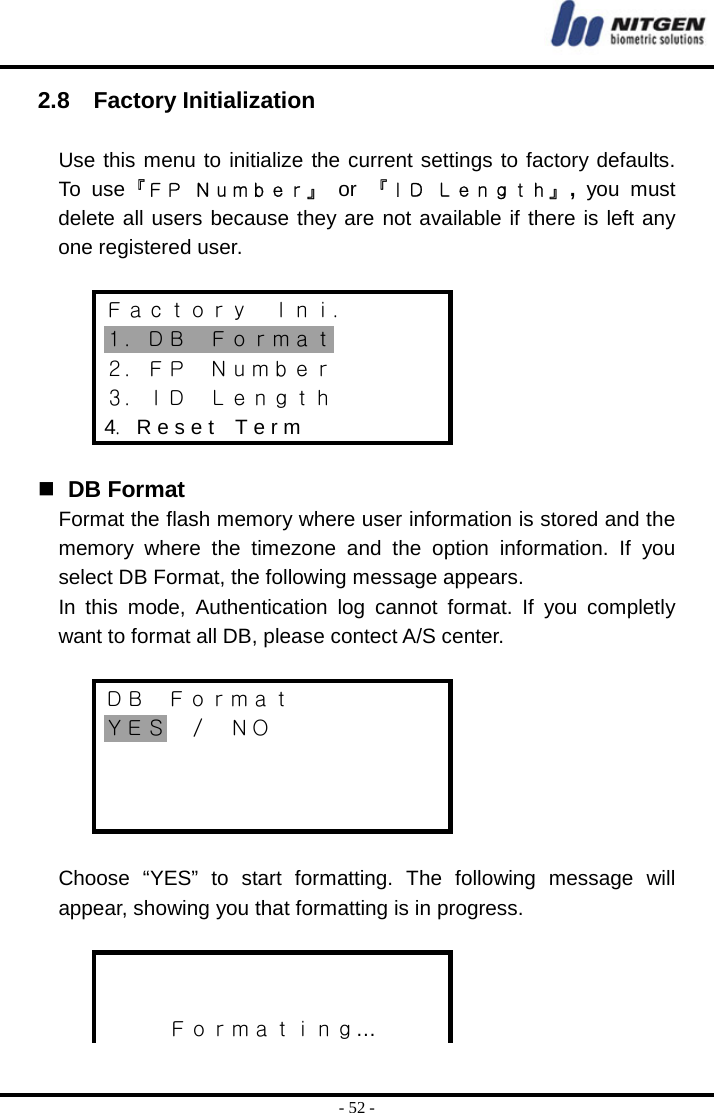  - 52 - 2.8  Factory Initialization  Use this menu to initialize the current settings to factory defaults. To use『ＦＰ Ｎｕｍｂｅｒ』 or 『ＩＤ Ｌｅｎｇｔｈ』, you must delete all users because they are not available if there is left any one registered user.  Ｆａｃｔｏｒｙ  Ｉｎｉ． １．ＤＢ  Ｆｏｒｍａｔ ２．ＦＰ  Ｎｕｍｂｅｒ ３．ＩＤ  Ｌｅｎｇｔｈ 4．R e s e t    T e r m    DB Format Format the flash memory where user information is stored and the memory where the timezone and the option information. If you select DB Format, the following message appears.   In this mode, Authentication log cannot format. If you completly want to format all DB, please contect A/S center.  ＤＢ  Ｆｏｒｍａｔ ＹＥＳ  ／  ＮＯ     Choose “YES” to start formatting. The following message will appear, showing you that formatting is in progress.    Ｆｏｒｍａｔｉｎｇ… 