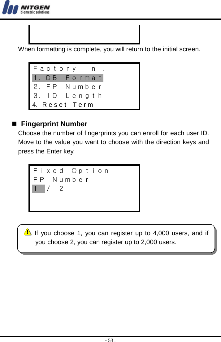  - 53 -   When formatting is complete, you will return to the initial screen.  Ｆａｃｔｏｒｙ  Ｉｎｉ． １．ＤＢ  Ｆｏｒｍａｔ ２．ＦＰ  Ｎｕｍｂｅｒ ３．ＩＤ  Ｌｅｎｇｔｈ 4．R e s e t    T e r m     Fingerprint Number Choose the number of fingerprints you can enroll for each user ID. Move to the value you want to choose with the direction keys and press the Enter key.  Ｆｉｘｅｄ  Ｏｐｔｉｏｎ ＦＰ  Ｎｕｍｂｅｒ １  ／  ２            If you choose 1, you can register up to 4,000 users, and ifyou choose 2, you can register up to 2,000 users. 