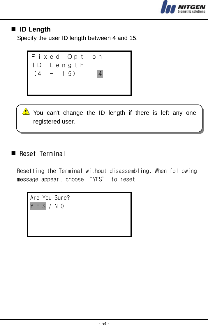  - 54 -   ID Length Specify the user ID length between 4 and 15.  Ｆｉｘｅｄ  Ｏｐｔｉｏｎ ＩＤ  Ｌｅｎｇｔｈ （４ － １５） ： ４        Reset Terminal  Resetting the Terminal without disassembling. When following message appear, choose “YES” to reset  Are You Sure? Y E S / N O      You can&apos;t change the ID length if there is left any oneregistered user. 