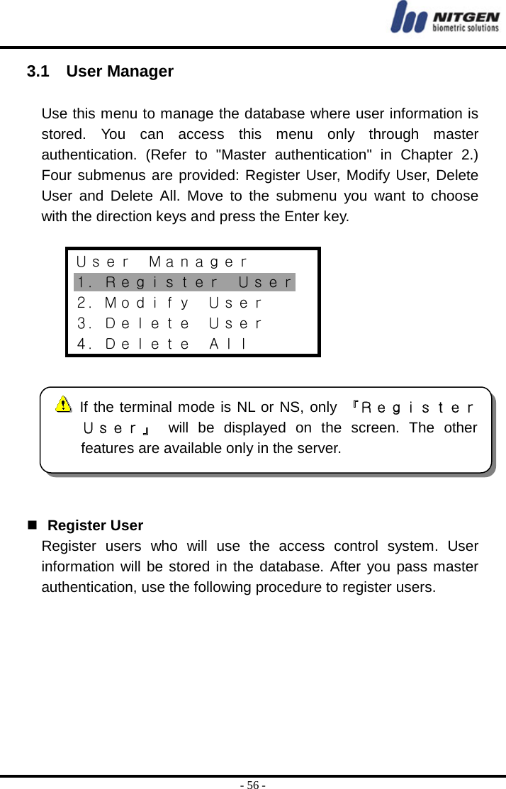  - 56 - 3.1  User Manager  Use this menu to manage the database where user information is stored. You can access this menu only through master authentication. (Refer to &quot;Master authentication&quot; in Chapter 2.) Four submenus are provided: Register User, Modify User, Delete User and Delete All. Move to the submenu you want to choose with the direction keys and press the Enter key.  Ｕｓｅｒ  Ｍａｎａｇｅｒ １．Ｒｅｇｉｓｔｅｒ  Ｕｓｅｒ ２．Ｍｏｄｉｆｙ  Ｕｓｅｒ ３．Ｄｅｌｅｔｅ  Ｕｓｅｒ ４．Ｄｅｌｅｔｅ  Ａｌｌ      Register User Register users who will use the access control system. User information will be stored in the database. After you pass master authentication, use the following procedure to register users.        If the terminal mode is NL or NS, only 『ＲｅｇｉｓｔｅｒＵｓｅｒ 』  will be displayed on the screen. The otherfeatures are available only in the server.   