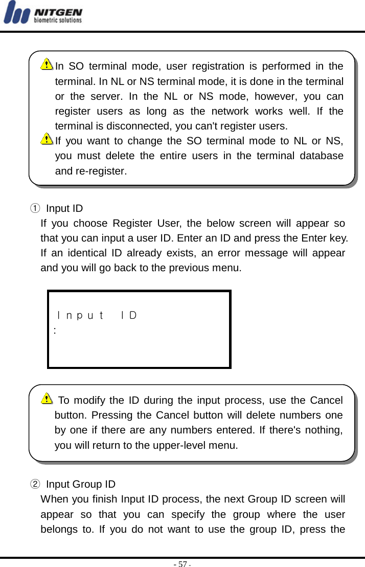  - 57 -  ① Input ID If you choose Register User, the below screen will appear so that you can input a user ID. Enter an ID and press the Enter key. If an identical ID already exists, an error message will appear and you will go back to the previous menu.   Ｉｎｐｕｔ  ＩＤ :     ②  Input Group ID When you finish Input ID process, the next Group ID screen will appear so that you can specify the group where the user belongs to. If you do not want to use the group ID, press the  In SO terminal mode, user registration is performed in the terminal. In NL or NS terminal mode, it is done in the terminalor the server. In the NL or NS mode, however, you canregister users as long as the network works well. If theterminal is disconnected, you can&apos;t register users.  If you want to change the SO terminal mode to NL or NS,you must delete the entire users in the terminal databaseand re-register.  To modify the ID during the input process, use the Cancelbutton. Pressing the Cancel button will delete numbers oneby one if there are any numbers entered. If there&apos;s nothing,you will return to the upper-level menu. 