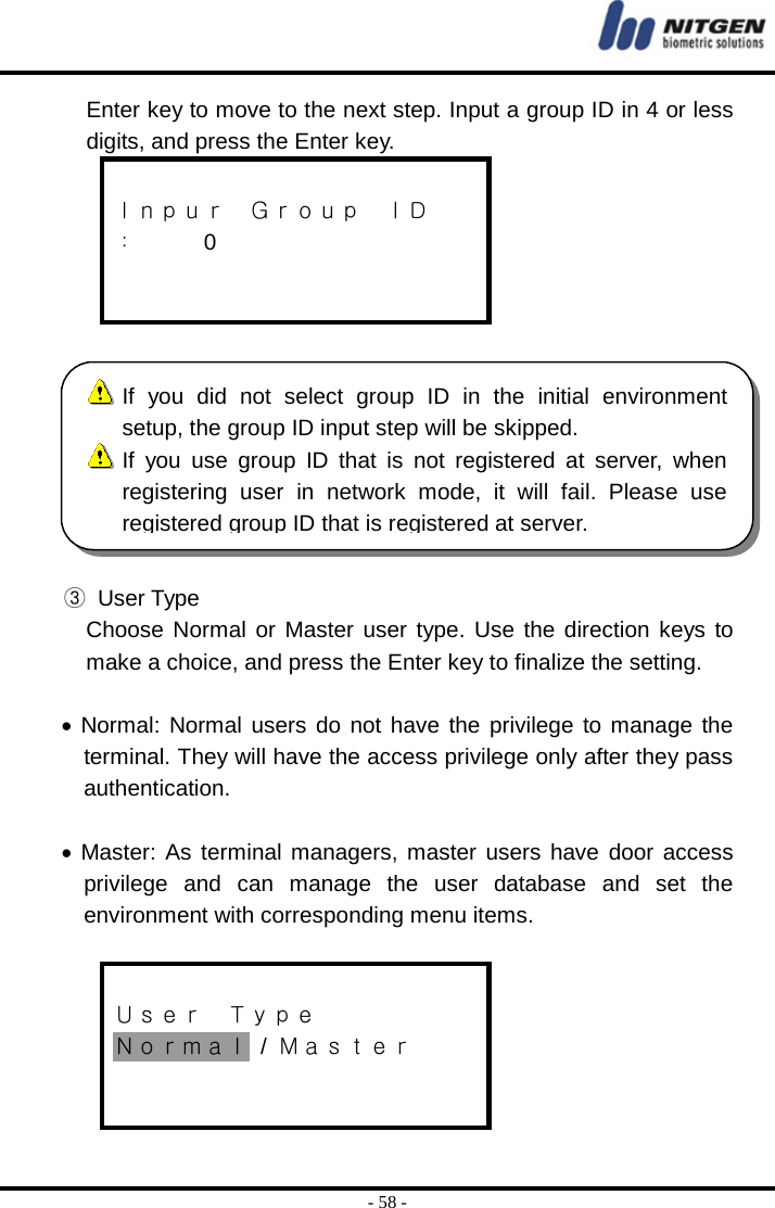  - 58 - Enter key to move to the next step. Input a group ID in 4 or less digits, and press the Enter key.  Ｉｎｐｕｒ  Ｇｒｏｕｐ  ＩＤ ：   0     ③ User Type Choose Normal or Master user type. Use the direction keys to make a choice, and press the Enter key to finalize the setting.  • Normal: Normal users do not have the privilege to manage the terminal. They will have the access privilege only after they pass authentication.  • Master: As terminal managers, master users have door access privilege and can manage the user database and set the environment with corresponding menu items.     Ｕｓｅｒ  Ｔｙｐｅ Ｎｏｒｍａｌ / Ｍａｓｔｅｒ    If you did not select group ID in the initial environment setup, the group ID input step will be skipped.  If you use group ID that is not registered at server, whenregistering user in network mode, it will fail. Please useregistered group ID that is registered at server.