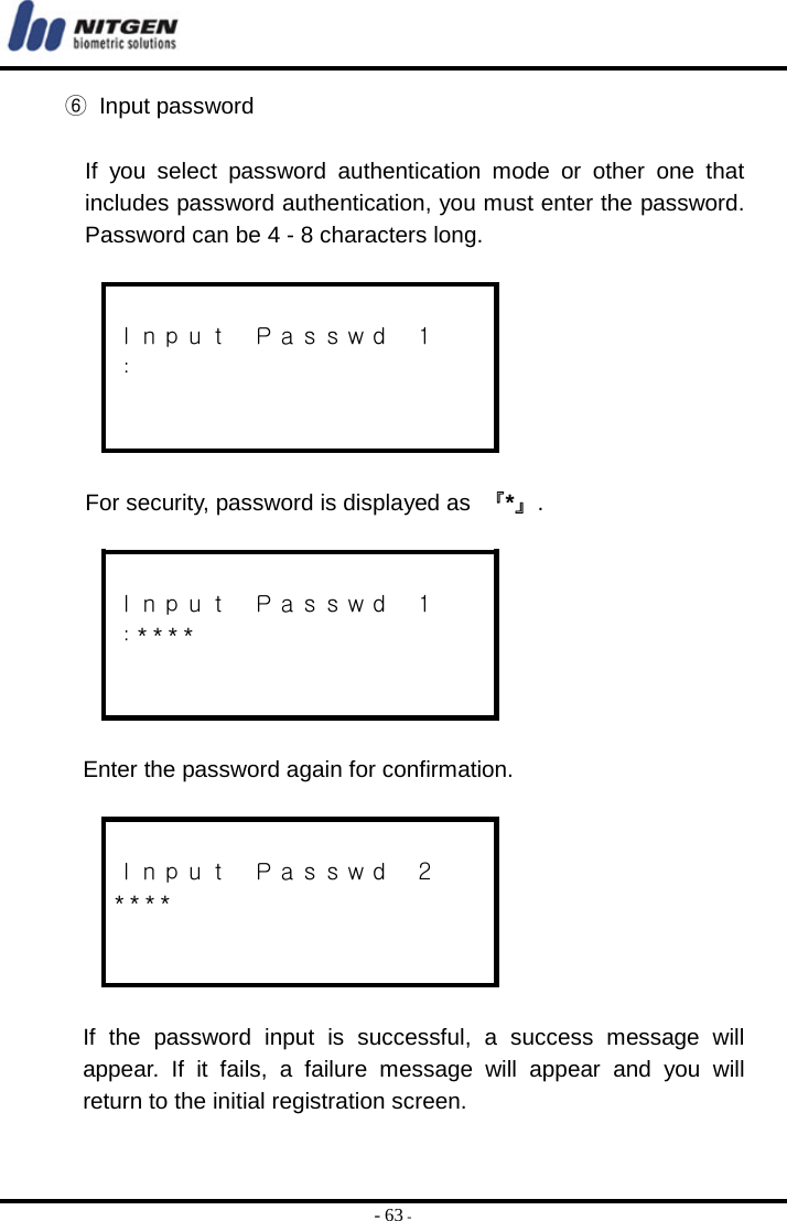  - 63 - ⑥ Input password  If you select password authentication mode or other one that includes password authentication, you must enter the password. Password can be 4 - 8 characters long.   Ｉｎｐｕｔ  Ｐａｓｓｗｄ  １ ：    For security, password is displayed as  『*』.   Ｉｎｐｕｔ  Ｐａｓｓｗｄ  １ ：* * * *    Enter the password again for confirmation.   Ｉｎｐｕｔ  Ｐａｓｓｗｄ  ２ * * * *    If the password input is successful, a success message will appear. If it fails, a failure message will appear and you will return to the initial registration screen.    