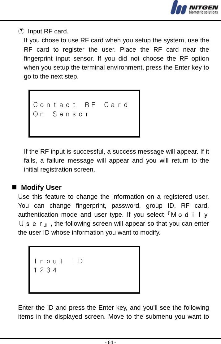  - 64 - ⑦  Input RF card. If you chose to use RF card when you setup the system, use the RF card to register the user. Place the RF card near the fingerprint input sensor. If you did not choose the RF option when you setup the terminal environment, press the Enter key to go to the next step.   Ｃｏｎｔａｃｔ  ＲＦ  Ｃａｒｄ Ｏｎ  Ｓｅｎｓｏｒ    If the RF input is successful, a success message will appear. If it fails, a failure message will appear and you will return to the initial registration screen.    Modify User Use this feature to change the information on a registered user. You can change fingerprint, password, group ID, RF card, authentication mode and user type. If you select『Ｍｏｄｉｆｙ Ｕｓｅｒ』, the following screen will appear so that you can enter the user ID whose information you want to modify.   Ｉｎｐｕｔ  ＩＤ １２３４    Enter the ID and press the Enter key, and you&apos;ll see the following items in the displayed screen. Move to the submenu you want to 