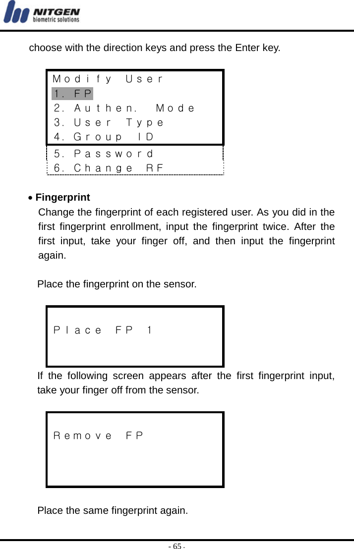  - 65 - choose with the direction keys and press the Enter key.   Ｍｏｄｉｆｙ  Ｕｓｅｒ １．ＦＰ ２．Ａｕｔｈｅｎ．  Ｍｏｄｅ ３．Ｕｓｅｒ  Ｔｙｐｅ ４．Ｇｒｏｕｐ  ＩＤ ５．Ｐａｓｓｗｏｒｄ ６．Ｃｈａｎｇｅ  ＲＦ  • Fingerprint Change the fingerprint of each registered user. As you did in the first fingerprint enrollment, input the fingerprint twice. After the first input, take your finger off, and then input the fingerprint again.  Place the fingerprint on the sensor.   Ｐｌａｃｅ  ＦＰ  １   If the following screen appears after the first fingerprint input, take your finger off from the sensor.   Ｒｅｍｏｖｅ  ＦＰ     Place the same fingerprint again. 