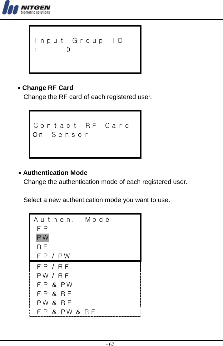  - 67 -  Ｉｎｐｕｔ  Ｇｒｏｕｐ  ＩＤ ：    ０    • Change RF Card Change the RF card of each registered user.     Ｃｏｎｔａｃｔ  ＲＦ  Ｃａｒｄ Oｎ  Ｓｅｎｓｏｒ    • Authentication Mode Change the authentication mode of each registered user.    Select a new authentication mode you want to use.  Ａｕｔｈｅｎ．  Ｍｏｄｅ  ＦＰ  ＰＷ  ＲＦ  ＦＰ / ＰＷ  ＦＰ / ＲＦ  ＰＷ / ＲＦ  ＦＰ &amp; ＰＷ  ＦＰ &amp; ＲＦ  ＰＷ &amp; ＲＦ  ＦＰ &amp; ＰＷ &amp; ＲＦ  