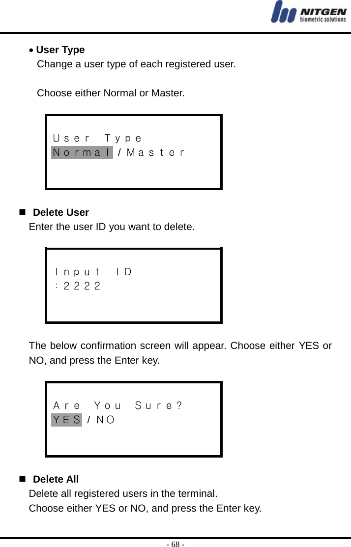  - 68 - • User Type Change a user type of each registered user.    Choose either Normal or Master.   Ｕｓｅｒ  Ｔｙｐｅ Ｎｏｒｍａｌ / Ｍａｓｔｅｒ      Delete User Enter the user ID you want to delete.   Ｉｎｐｕｔ  ＩＤ ：２２２２    The below confirmation screen will appear. Choose either YES or NO, and press the Enter key.   Ａｒｅ  Ｙｏｕ  Ｓｕｒｅ？ ＹＥＳ / ＮＯ      Delete All Delete all registered users in the terminal. Choose either YES or NO, and press the Enter key. 