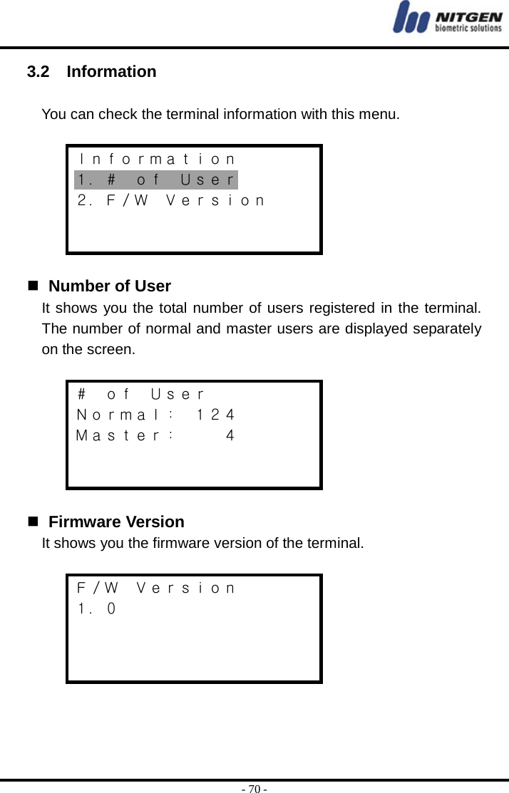  - 70 - 3.2  Information   You can check the terminal information with this menu.  Ｉｎｆｏｒｍａｔｉｏｎ １．＃  ｏｆ  Ｕｓｅｒ ２．Ｆ／Ｗ  Ｖｅｒｓｉｏｎ       Number of User It shows you the total number of users registered in the terminal. The number of normal and master users are displayed separately on the screen.  ＃  ｏｆ  Ｕｓｅｒ Ｎｏｒｍａｌ：  １２４ Ｍａｓｔｅｒ：      ４      Firmware Version It shows you the firmware version of the terminal.  Ｆ／Ｗ  Ｖｅｒｓｉｏｎ １．０       