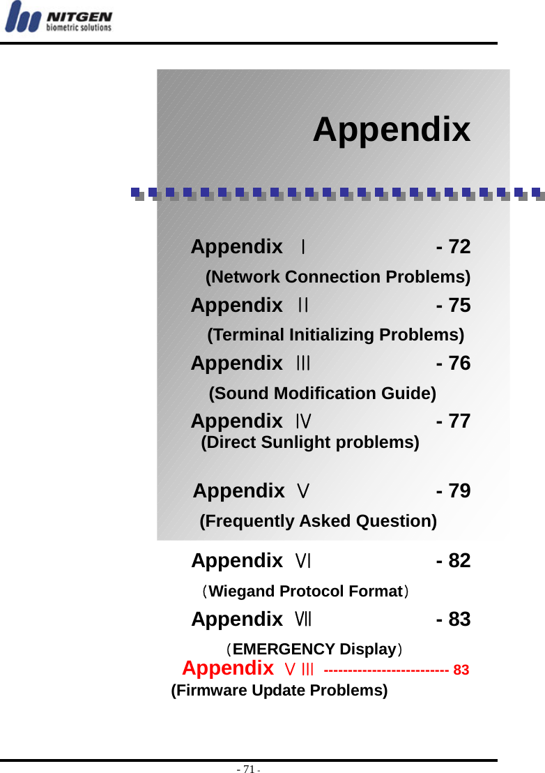  - 71 -     Appendix     Appendix  Ⅰ            - 72 (Network Connection Problems) Appendix  Ⅱ            - 75                     (Terminal Initializing Problems) Appendix  Ⅲ            - 76                  (Sound Modification Guide)  Appendix  Ⅳ            - 77 (Direct Sunlight problems)    Appendix Ⅴ            - 79                 (Frequently Asked Question)      Appendix Ⅵ            - 82 (Wiegand Protocol Format)     Appendix Ⅶ            - 83 (EMERGENCY Display)    Appendix ⅤⅢ -------------------------- 83         (Firmware Update Problems)  