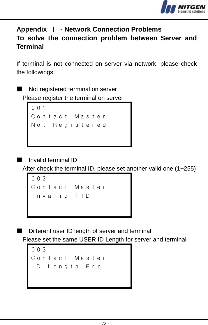  - 72 - Appendix  Ⅰ  - Network Connection Problems To solve the connection problem between Server and Terminal   If terminal is not connected on server via network, please check the followings:  ■  Not registered terminal on server  Please register the terminal on server ００１ Ｃｏｎｔａｃｔ  Ｍａｓｔｅｒ Ｎｏｔ  Ｒｅｇｉｓｔｅｒｅｄ    ■  Invalid terminal ID    After check the terminal ID, please set another valid one (1~255) ００２ Ｃｏｎｔａｃｔ  Ｍａｓｔｅｒ Ｉｎｖａｌｉｄ  ＴＩＤ    ■  Different user ID length of server and terminal  Please set the same USER ID Length for server and terminal   ００３ Ｃｏｎｔａｃｔ  Ｍａｓｔｅｒ ＩＤ  Ｌｅｎｇｔｈ  Ｅｒｒ     