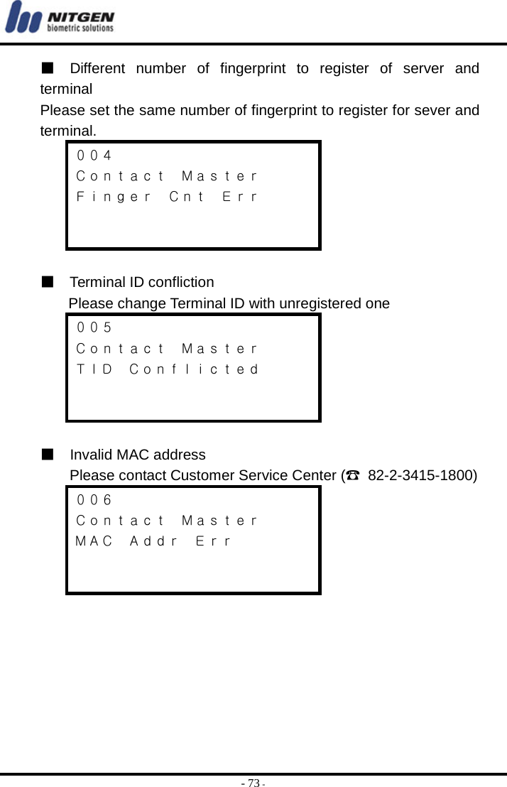  - 73 - ■  Different number of fingerprint to register of server and terminal Please set the same number of fingerprint to register for sever and terminal. ００４ Ｃｏｎｔａｃｔ  Ｍａｓｔｅｒ Ｆｉｎｇｅｒ  Ｃｎｔ  Ｅｒｒ    ■  Terminal ID confliction  Please change Terminal ID with unregistered one ００５ Ｃｏｎｔａｃｔ  Ｍａｓｔｅｒ ＴＩＤ  Ｃｏｎｆｌｉｃｔｅｄ    ■  Invalid MAC address    Please contact Customer Service Center (☎ 82-2-3415-1800) ００６ Ｃｏｎｔａｃｔ  Ｍａｓｔｅｒ ＭＡＣ  Ａｄｄｒ  Ｅｒｒ          