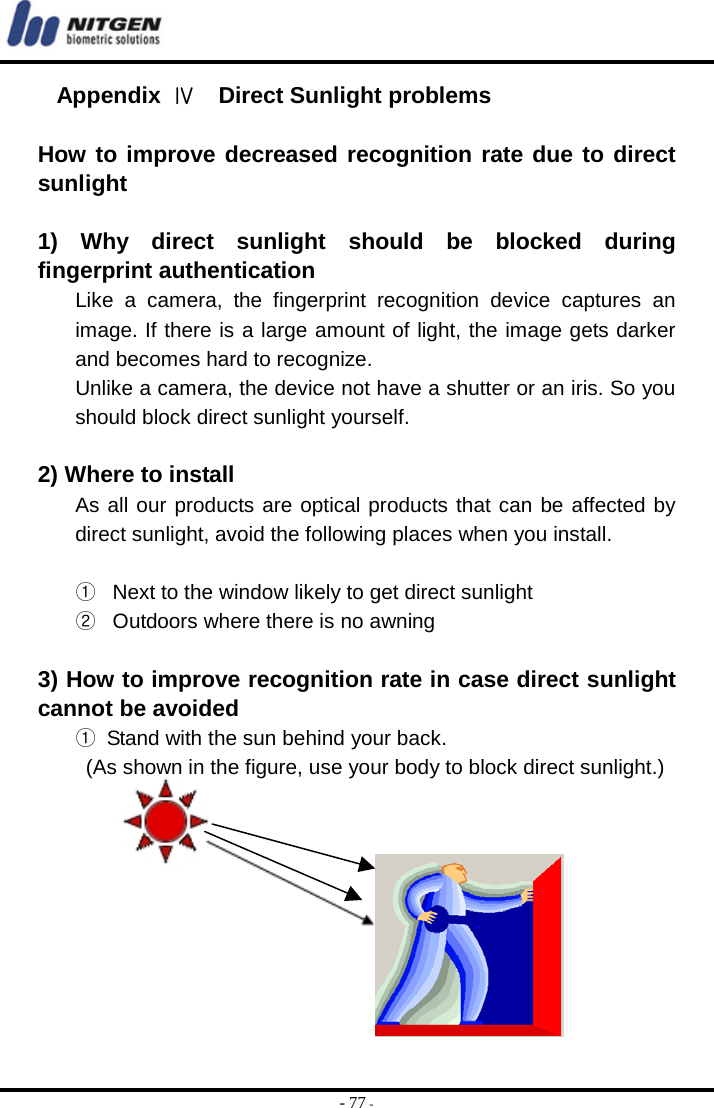  - 77 - Appendix  Ⅳ  Direct Sunlight problems  How to improve decreased recognition rate due to direct sunlight  1) Why direct sunlight should be blocked during fingerprint authentication Like a camera, the fingerprint recognition device captures an image. If there is a large amount of light, the image gets darker and becomes hard to recognize. Unlike a camera, the device not have a shutter or an iris. So you should block direct sunlight yourself.  2) Where to install As all our products are optical products that can be affected by direct sunlight, avoid the following places when you install.  ①  Next to the window likely to get direct sunlight ②  Outdoors where there is no awning  3) How to improve recognition rate in case direct sunlight cannot be avoided ①  Stand with the sun behind your back.   (As shown in the figure, use your body to block direct sunlight.)          