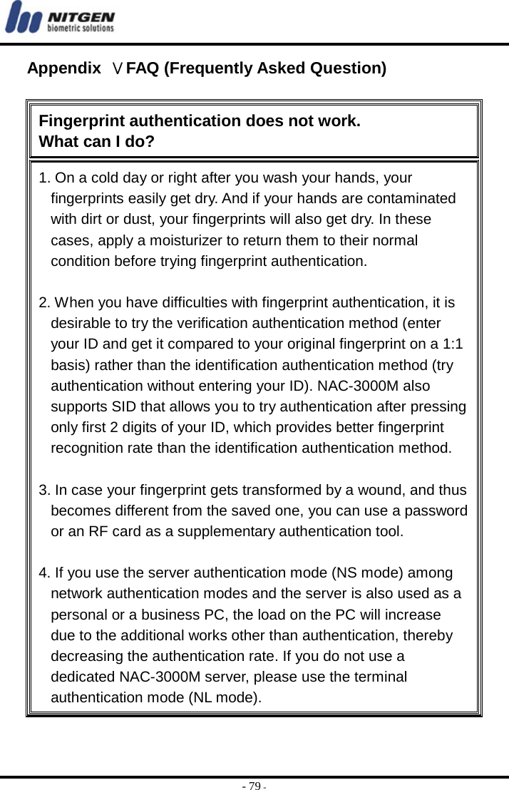  - 79 - Appendix  ⅤFAQ (Frequently Asked Question)  Fingerprint authentication does not work.   What can I do? 1. On a cold day or right after you wash your hands, your fingerprints easily get dry. And if your hands are contaminated with dirt or dust, your fingerprints will also get dry. In these cases, apply a moisturizer to return them to their normal condition before trying fingerprint authentication.  2. When you have difficulties with fingerprint authentication, it is desirable to try the verification authentication method (enter your ID and get it compared to your original fingerprint on a 1:1 basis) rather than the identification authentication method (try authentication without entering your ID). NAC-3000M also supports SID that allows you to try authentication after pressing only first 2 digits of your ID, which provides better fingerprint recognition rate than the identification authentication method.    3. In case your fingerprint gets transformed by a wound, and thus becomes different from the saved one, you can use a password or an RF card as a supplementary authentication tool.  4. If you use the server authentication mode (NS mode) among network authentication modes and the server is also used as a personal or a business PC, the load on the PC will increase due to the additional works other than authentication, thereby decreasing the authentication rate. If you do not use a dedicated NAC-3000M server, please use the terminal authentication mode (NL mode). 