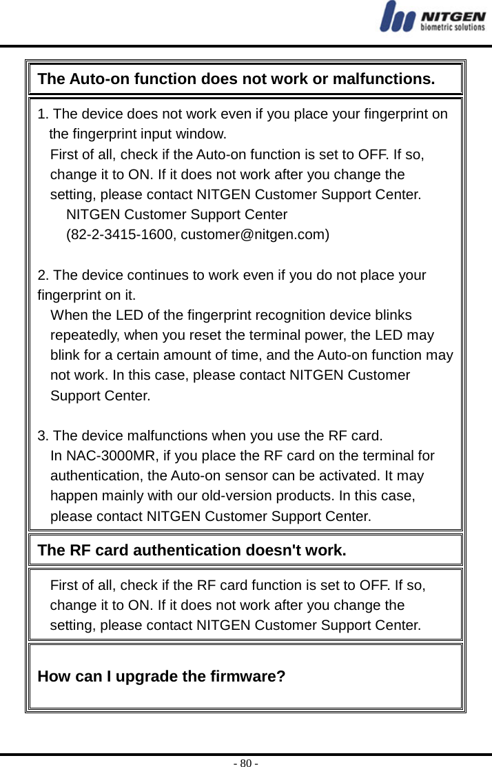  - 80 - The Auto-on function does not work or malfunctions. 1. The device does not work even if you place your fingerprint on the fingerprint input window. First of all, check if the Auto-on function is set to OFF. If so, change it to ON. If it does not work after you change the setting, please contact NITGEN Customer Support Center. NITGEN Customer Support Center   (82-2-3415-1600, customer@nitgen.com)  2. The device continues to work even if you do not place your fingerprint on it. When the LED of the fingerprint recognition device blinks repeatedly, when you reset the terminal power, the LED may blink for a certain amount of time, and the Auto-on function may not work. In this case, please contact NITGEN Customer Support Center.  3. The device malfunctions when you use the RF card. In NAC-3000MR, if you place the RF card on the terminal for authentication, the Auto-on sensor can be activated. It may happen mainly with our old-version products. In this case, please contact NITGEN Customer Support Center. The RF card authentication doesn&apos;t work. First of all, check if the RF card function is set to OFF. If so, change it to ON. If it does not work after you change the setting, please contact NITGEN Customer Support Center. How can I upgrade the firmware? 