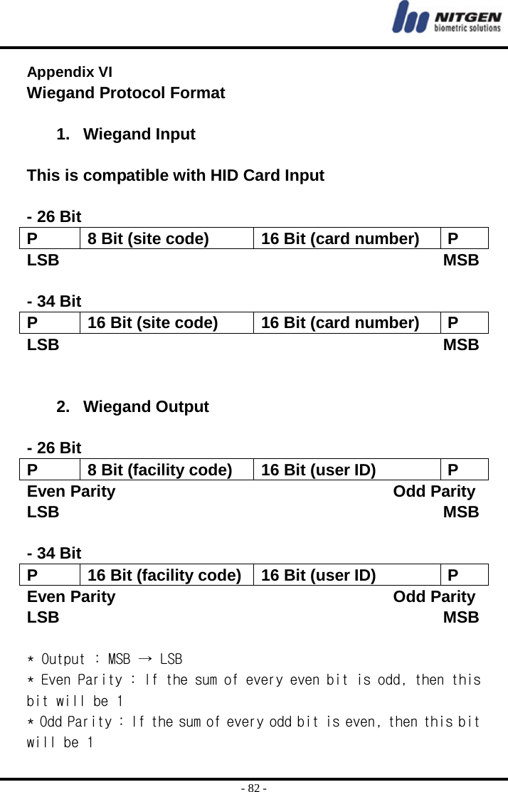  - 82 - Appendix VI  Wiegand Protocol Format  1. Wiegand Input  This is compatible with HID Card Input  - 26 Bit   P  8 Bit (site code)  16 Bit (card number)  P LSB                                               MSB  - 34 Bit P  16 Bit (site code)  16 Bit (card number)  P LSB                                               MSB   2. Wiegand Output  - 26 Bit   P  8 Bit (facility code)  16 Bit (user ID)  P Even Parity                                  Odd Parity LSB                                               MSB  - 34 Bit P  16 Bit (facility code) 16 Bit (user ID)  P Even Parity                                  Odd Parity LSB                                               MSB  * Output : MSB → LSB * Even Parity : If the sum of every even bit is odd, then this bit will be 1 * Odd Parity : If the sum of every odd bit is even, then this bit will be 1 