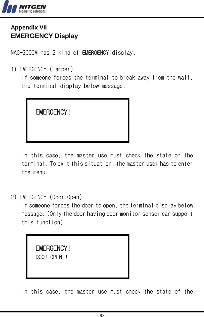  - 83 - Appendix VII  EMERGENCY Display  NAC-3000M has 2 kind of EMERGENCY display.  1) EMERGENCY (Tamper) If someone forces the terminal to break away from the wall, the terminal display below message.     EMERGENCY!     In this case, the master use must check the state of the terminal. To exit this situation, the master user has to enter the menu.   2) EMERGENCY (Door Open) If someone forces the door to open, the terminal display below message. (Only the door having door monitor sensor can support this function)     EMERGENCY!   DOOR OPEN !    In this case, the master use must check the state of the 