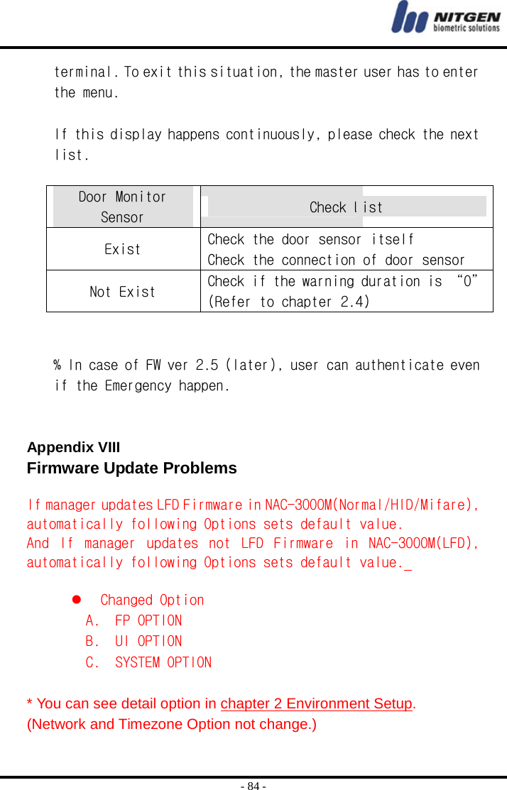  - 84 - terminal. To exit this situation, the master user has to enter the menu.  If this display happens continuously, please check the next list.  Door Monitor Sensor  Check List Exist  Check the door sensor itself Check the connection of door sensor Not Exist  Check if the warning duration is “0” (Refer to chapter 2.4)   % In case of FW ver 2.5 (later), user can authenticate even if the Emergency happen.   Appendix VIII  Firmware Update Problems  If manager updates LFD Firmware in NAC-3000M(Normal/HID/Mifare), automatically following Options sets default value.  And  If  manager  updates  not  LFD  Firmware  in  NAC-3000M(LFD), automatically following Options sets default value.     Changed Option  A.  FP OPTION  B.  UI OPTION  C.  SYSTEM OPTION  * You can see detail option in chapter 2 Environment Setup. (Network and Timezone Option not change.) 