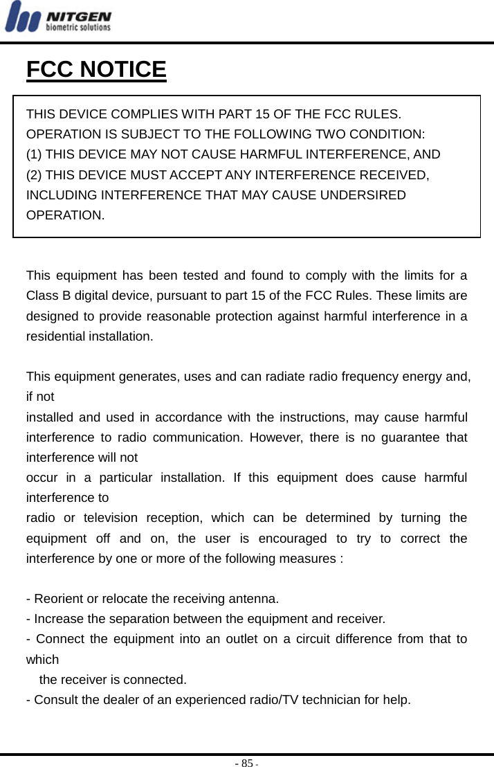  - 85 - FCC NOTICE  THIS DEVICE COMPLIES WITH PART 15 OF THE FCC RULES. OPERATION IS SUBJECT TO THE FOLLOWING TWO CONDITION: (1) THIS DEVICE MAY NOT CAUSE HARMFUL INTERFERENCE, AND (2) THIS DEVICE MUST ACCEPT ANY INTERFERENCE RECEIVED,   INCLUDING INTERFERENCE THAT MAY CAUSE UNDERSIRED   OPERATION.    This equipment has been tested and found to comply with the limits for a Class B digital device, pursuant to part 15 of the FCC Rules. These limits are designed to provide reasonable protection against harmful interference in a residential installation.    This equipment generates, uses and can radiate radio frequency energy and, if not   installed and used in accordance with the instructions, may cause harmful interference to radio communication. However, there is no guarantee that interference will not   occur in a particular installation. If this equipment does cause harmful interference to   radio or television reception, which can be determined by turning the equipment off and on, the user is encouraged to try to correct the interference by one or more of the following measures :    - Reorient or relocate the receiving antenna.   - Increase the separation between the equipment and receiver.   - Connect the equipment into an outlet on a circuit difference from that to which    the receiver is connected.  - Consult the dealer of an experienced radio/TV technician for help.    