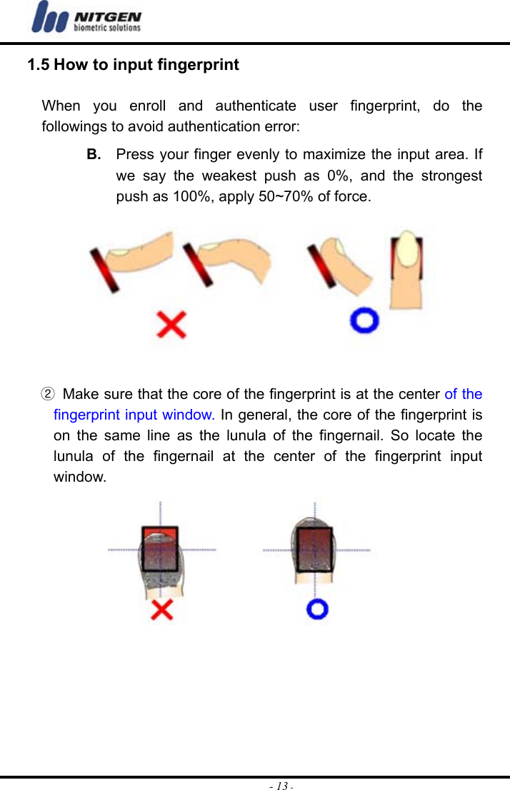  - 13 -1.5 How to input fingerprint  When you enroll and authenticate user fingerprint, do the followings to avoid authentication error: B.  Press your finger evenly to maximize the input area. If we say the weakest push as 0%, and the strongest push as 100%, apply 50~70% of force.       ②  Make sure that the core of the fingerprint is at the center of the fingerprint input window. In general, the core of the fingerprint is on the same line as the lunula of the fingernail. So locate the lunula of the fingernail at the center of the fingerprint input window.        