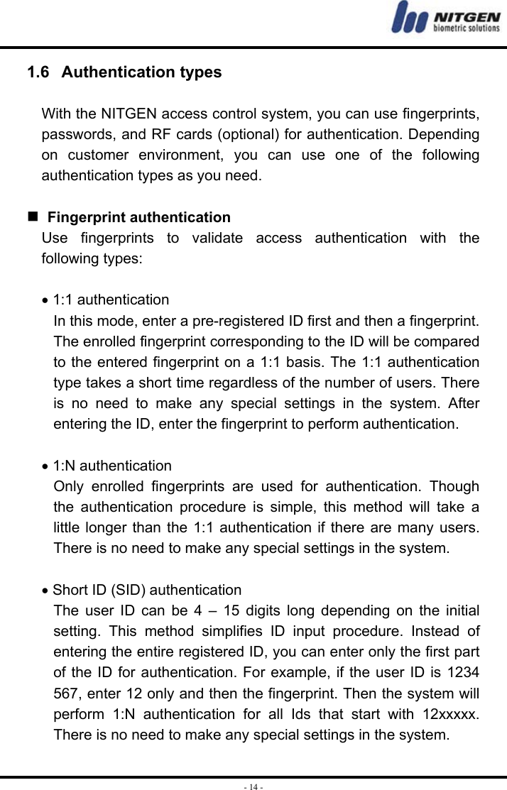  - 14 -1.6   Authentication types  With the NITGEN access control system, you can use fingerprints, passwords, and RF cards (optional) for authentication. Depending on customer environment, you can use one of the following authentication types as you need.      Fingerprint authentication Use fingerprints to validate access authentication with the following types:  • 1:1 authentication In this mode, enter a pre-registered ID first and then a fingerprint. The enrolled fingerprint corresponding to the ID will be compared to the entered fingerprint on a 1:1 basis. The 1:1 authentication type takes a short time regardless of the number of users. There is no need to make any special settings in the system. After entering the ID, enter the fingerprint to perform authentication.  • 1:N authentication Only enrolled fingerprints are used for authentication. Though the authentication procedure is simple, this method will take a little longer than the 1:1 authentication if there are many users. There is no need to make any special settings in the system.    • Short ID (SID) authentication The user ID can be 4 – 15 digits long depending on the initial setting. This method simplifies ID input procedure. Instead of entering the entire registered ID, you can enter only the first part of the ID for authentication. For example, if the user ID is 1234 567, enter 12 only and then the fingerprint. Then the system will perform 1:N authentication for all Ids that start with 12xxxxx. There is no need to make any special settings in the system. 