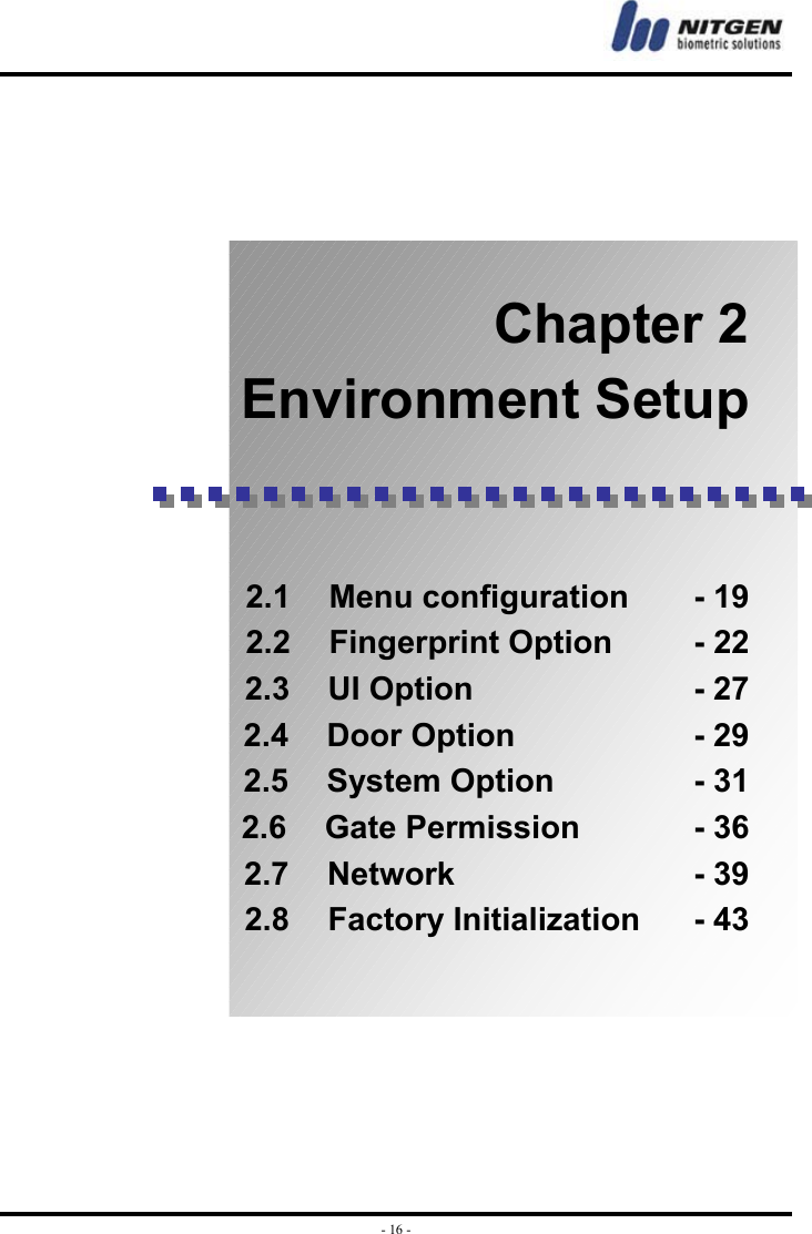  - 16 -     Chapter 2 Environment Setup    2.1  Menu configuration    - 19 2.2  Fingerprint Option     - 22 2.3  UI Option              - 27 2.4  Door Option           - 29 2.5 System Option         - 31 2.6  Gate Permission       - 36 2.7  Network               - 39 2.8 Factory Initialization    - 43     