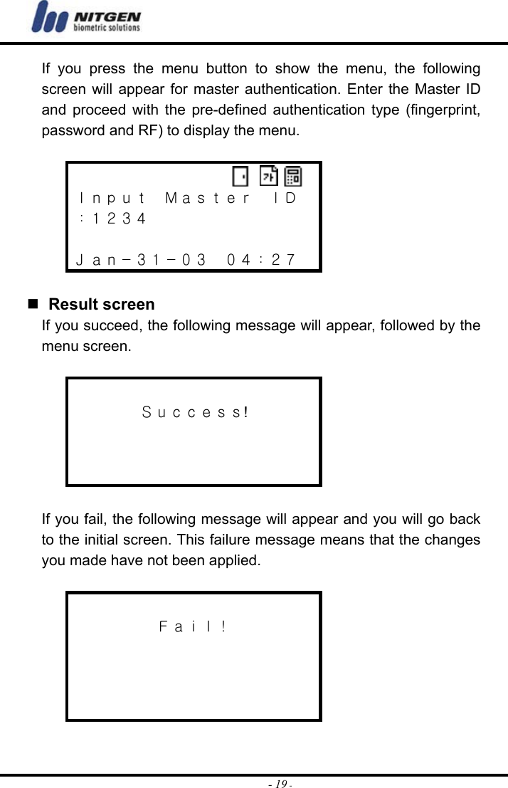  - 19 -If you press the menu button to show the menu, the following screen will appear for master authentication. Enter the Master ID and proceed with the pre-defined authentication type (fingerprint, password and RF) to display the menu.   Ｉｎｐｕｔ  Ｍａｓｔｅｒ  ＩＤ ：１２３４  Ｊａｎ－３１－０３  ０４：２７    Result screen If you succeed, the following message will appear, followed by the menu screen.   Ｓｕｃｃｅｓｓ!     If you fail, the following message will appear and you will go back to the initial screen. This failure message means that the changes you made have not been applied.   Ｆａｉｌ！      